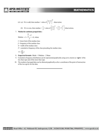 (ii) (a) If n is odd, then median = value of
th
n





 
2
1
observation.
(b) If n is even, then median =
1
2
 value of
th th
+ 1
2 2
n n    
    
     
observations.
7. Medianfor continous groupeddata:
Median 2 , where
N
F
l h
f

  
l = lower limit of the median class
f = frequency of the median class
h = width of the median class
F = cumulative frequency of the class preceding the median class.
1
n
i
i
N f

 
8. Emperical formula : Mode = 3 Median – 2 Mean
9. Cumulative frequency distribution can be represented graphically using curve, known as ‘ogive’ ofthe
less than type and of the more than type.
10. The median of grouped data can be obtained graphicallyas the x-coordinate of the point of intersection
of the two ogives for the data.
 
