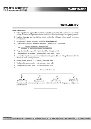 PROBABILITY
Points to Remember :
1. In the experimental approach to probability, we find the probability of the occurence of an event by
actuallyperforming the experiment a number oftimes and adequate recording ofthe happening ofevent.
2. In a theoretical approach to probability, we trytopredict what will happen without actuallyperforming
the experiment.
3. An outcome of a random experiment is called an elementary event.
4. The theoretical (classical) probabilityof an event E, written as P(E), is defined as
Number of outcomes favourable to E
P(E)=
Numberof all possible outcomes of the experiment
5. The probability of an impossible event is 0, and that of sure event is 1.
6. The probability of an event E is a real number P(E) such that 0  P(E)  1.
7. An event having onlyone outcome is called an elementary event. The sum of the probabilities of all the
elementaryevents ofan experiment is 1.
8. For any event E, P(E) + P( E ) = 1, where E stands for ‘not E’.
9. Total possible outcomes, when a coin is tossed n times, is 2n
.
10. Total possible outcomes, when a die is thrown n times, is 6n
.
11.
Playing Cards (Total 52)
1313 1313
Spade ( )
(Black coloured)
Club ( )
(Black coloured)
 Heart ( )
(Red coloured)
 Diamond ( )
(Red coloured)


The cards in each suit are ace, king, queen, jack and number cards 2 to 10. Kings, queens and jacks are
called face cards.
 