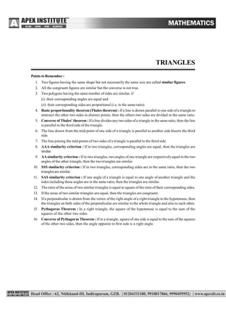 87
TRIANGLES
Points to Remember :
1. Two figures having the same shape but not necessarily the same size are called similar figures.
2. All the congruent figures are similar but the converse is not true.
3. Two polygons having the same number of sides are similar, if
(i) their corresponding angles are equal and
(ii) their corresponding sides are proportional (i.e. in the same ratio)
4. Basic proportionality theorem(Thales theorem) : Ifa line is drawn parallel to one side ofa triangle to
intersect the other two sides in distinct points, then the others two sides are divided in the same ratio.
5. Converse of Thales’ theorem : Ifa line divides anytwosides ofa triangle in the same ratio, then the line
is parallel to the third side of the triangle.
6. The line drawn from the mid-point of one side of a triangle is parallel to another side bisects the third
side.
7. The line joining the mid-points of two sides of a triangle is parallel to the third side.
8. AAA similarity criterion : If in two triangles, corresponding angles are equal, then the triangles are
similar.
9. AA similarity criterion : Ifin two triangles, twoangles of one triangle are respectivelyequal tothe two
angles of the other triangle, then the twotriangles are similar.
10. SSS similarity criterion : If in two triangles, corresponding sides are in the same ratio, then the two
trianglesare similar.
11. SAS similarity criterion : If one angle of a triangle is equal to one angle of another triangle and the
sides including these angles are in the same ratio, then the triangles are similar.
12. The ratio of the areas of two similar triangles is equal to square of the ratio of their corresponding sides.
13. If the areas of two similar triangles are equal, then the triangles are congruent.
14. If a perpendicular is drawn from the vertex of the right angle of a right triangle to the hypotenuse, then
the triangles on both sides of the perpendicular are similar to the whole triangle and also to each other.
15. Pythagoras Theorem : In a right triangle, the square of the hypotenuse is equal to the sum of the
squares of the other two sides.
16. Converse of Pythagoras Theorem : Ifin a triangle, square of one side is equal tothe sum ofthe squares
of the other two sides, then the angle opposite to first side is a right angle.
 
