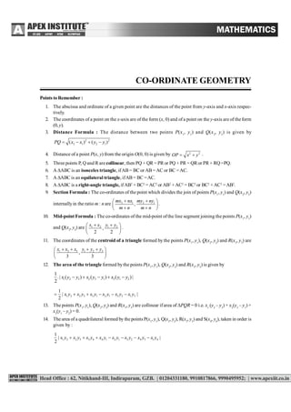 CO-ORDINATE GEOMETRY 117
CO-ORDINATE GEOMETRY
Points to Remember :
1. The abscissa and ordinate of a given point are the distances of the point from y-axis and x-axis respec-
tively.
2. The coordinates of a point on the x-axis are of the form (x, 0) and ofa point on the y-axis are of the form
(0, y).
3. Distance Formula : The distance between two points P(x1
, y1
) and Q(x2
, y2
) is given by
2 2
2 1 2 1( ) ( )PQ x x y y   
4. Distance of a point P(x, y) from the origin O(0, 0) is given by 2 2
OP x y  .
5. Three points P, Q and R are collinear, then PQ + QR = PR or PQ + PR = QRor PR + RQ =PQ.
6. A ABC is an isosceles triangle, ifAB= BC or AB =AC or BC =AC.
7. A ABC is an equilateral triangle, ifAB= BC =AC.
8. A ABC is a right-angle triangle, ifAB2
+ BC2
= AC2
or AB2
+ AC2
= BC2
or BC2
+ AC2
=AB2
.
9. Section Formula : The co-ordinates of the point which divides the join of points P(x1
, y1
) and Q(x2
, y2
)
internallyin the ratio m : n are 2 1 2 1
,
mx nx my ny
m n m n
  
   
.
10. Mid-point Formula : The co-ordinates of the mid-point ofthe line segment joining the points P(x1
, y1
)
and Q(x2
, y2
) are 1 2 1 2
,
2 2
x x y y  
 
 
.
11. The coordinates of the centroid of a triangle formed by the points P(x1
, y1
), Q(x2
, y2
) and R(x3
, y3
) are
1 2 3 1 2 3
,
3 3
x x x y y y    
 
 
12. The area of the triangle formed bythe points P(x1
, y1
), Q(x2
, y2
) and R(x3
, y3
) is given by
1 2 3 2 3 1 3 1 2
1
.| ( ) ( ) ( )|
2
x y y x y y x y y    
1 2 2 3 3 1 2 1 3 2 1 3
1
| |
2
x y x y x y x y x y x y     
13. The points P(x1
, y1
), Q(x2
, y2
) and R(x3
, y3
) are collinear ifarea of PQR = 0 i.e. x1
(y2
– y3
) + x2
(y3
– y1
) +
x3
(y1
– y2
) = 0.
14. The area of a quadrilateral formed by the points P(x1
, y1
), Q(x2
, y2
), R(x3
, y3
) and S(x4
, y4
), taken in order is
given by :
1 2 2 3 3 4 4 1 2 1 3 2 4 3 1 4
1
| |
2
x y x y x y x y x y x y x y x y      
 