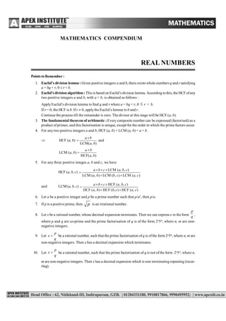REAL NUMBERS 1
MATHEMATICS COMPENDIUM
REAL NUMBERS
Points to Remember :
1. Euclid’s division lemma : Given positive integers a and b, there exists whole numbers q and r satisfying
a = bq + r, 0  r < b.
2. Euclid’sdivision algorithm: This is based on Euclid’s division lemma.According tothis, the HCFofany
two positive integers a and b, with a > b, is obtained as follows :
ApplyEuclid’s division lemma to find q and r where a = bq + r, 0  r < b.
If r = 0, the HCF is b. Ifr  0, applythe Euclid’s lemma tob and r.
Continue the process till the remainder is zero. The divisor at this stage will be HCF (a, b).
3. The fundamental theorem of arithmetic : Everycomposite number can be expressed (factorised) as a
product ofprimes, and this factorisation is unique, except for the order in which the prime factors occur.
4. For anytwo positive integers a and b, HCF (a, b) × LCM (a, b) = a × b.
 HCF (a, b)
LCM( , )
a b
a b

 and
LCM ( , )
HCF( , )
a b
a b
a b


5. For any three positive integes a, b and c, we have
HCF (a, b, c)
LCM ( , , )
LCM ( , ) LCM ( , ) LCM ( , )
a b c a b c
a b b c a c
  

 
and LCM (a, b, c) HCF ( , , )
HCF ( , ) HCF ( , ) HCF ( , )
a b c a b c
a b b c a c
  

 
6. Let a be a positive integer and p be a prime number such that p/a2
, then p/a.
7. If p is a positive prime, then p is an irrational number...
8. Let x be a rational number, whose decimal expansion terminates. Then we can express x in the form
p
q
,
where p and q are co-prime and the prime factorisation of q is of the form 2n
5m
, where n, m are non-
negative integers.
9. Let 
p
x
q
be a rational number, such that the prime factorisation ofq is ofthe form 2n
5m
, where n, m are
non-negative integers. Then x has a decimal expansion which terminates.
10. Let 
p
x
q
be a rational number, such that the prime factorisation of q is not ofthe form 2n
5m
, where n,
m are non-negative integers. Then x has a decimal expansion which is non terminating repeating (recur-
ring).
 