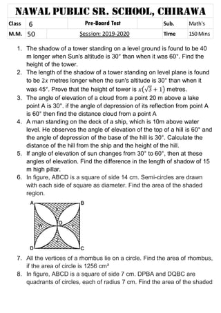 1. The shadow of a tower standing on a level ground is found to be 40
m longer when Sun's altitude is 30° than when it was 60°. Find the
height of the tower.
2. The length of the shadow of a tower standing on level plane is found
to be metres longer when the sun's altitude is 30° than when it
was 45°. Prove that the height of tower is (√ ) metres.
3. The angle of elevation of a cloud from a point 20 m above a lake
point A is 30°. if the angle of depression of its reflection from point A
is 60° then find the distance cloud from a point A
4. A man standing on the deck of a ship, which is 10m above water
level. He observes the angle of elevation of the top of a hill is 60° and
the angle of depression of the base of the hill is 30°. Calculate the
distance of the hill from the ship and the height of the hill.
5. If angle of elevation of sun changes from 30° to 60°, then at these
angles of elevation. Find the difference in the length of shadow of 15
m high pillar.
6. In figure, ABCD is a square of side 14 cm. Semi-circles are drawn
with each side of square as diameter. Find the area of the shaded
region.
7. All the vertices of a rhombus lie on a circle. Find the area of rhombus,
if the area of circle is 1256 cm²
8. In figure, ABCD is a square of side 7 cm. DPBA and DQBC are
quadrants of circles, each of radius 7 cm. Find the area of the shaded
Class 6 Sub. MathsSub. Math's
M.M. 50 Time 150 Mins
Nawal Public Sr. School, Chirawa
Pre-Board Test
Session: 2019-2020
 