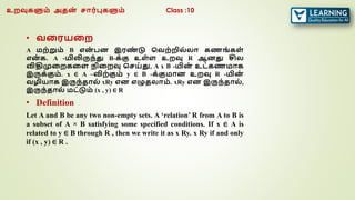 • வரரயரற
A மற்றும் B என
் பன இரண
் டு வவற்றில்லா கணங் கள்
என
் க. A -யிலிருந்து B-க்கு உள்ள உறவு R ஆனது சில
விதிமுரறகரள நிரறவு வசய்து, A x B -யின
் உட்கணமாக
இருக்கும். x ∈ A –விற்கும் y ∈ B -க்குமான உறவு R -யின
்
வழியாக இருந்தால் xRy என எழுதலாம். xRy என இருந்தால்,
இருந்தால் மட்டும் (x , y) ∈ R
• Definition
Let A and B be any two non-empty sets. A ‘relation’ R from A to B is
a subset of A × B satisfying some specified conditions. If x ∈ A is
related to y ∈ B through R , then we write it as x Ry. x Ry if and only
if (x , y) ∈ R .
உறவுகளும் அதன
் சார்புகளும் Class :10
 