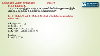 Ex 1.2 ககள்வி 1.
A = {1, 2, 3, 7} மற்றும் B = {3, 0, -1, 7} எனில் பின
் வருவனவற்றில்
எரவ A-லிருந்து B க்கான உறவுகளாகும்?
Let A = {1, 2, 3, 7} and B = {3, 0, -1, 7}, which of the following are relation
from A to B ?
i) R1 = {(2, 1), (7, 1)}
ii) R2= {(-1, 1)}
iii) R3 = {(2, -1), (7, 7), (1,3)}
iv) R4 = {(7, -1), (0, 3), (3,3), (0, 7)}
Solution:
R1 = {(2,1), (7,1)}
உறவுகளும் அதன
் சார்புகளும் Class :10
 