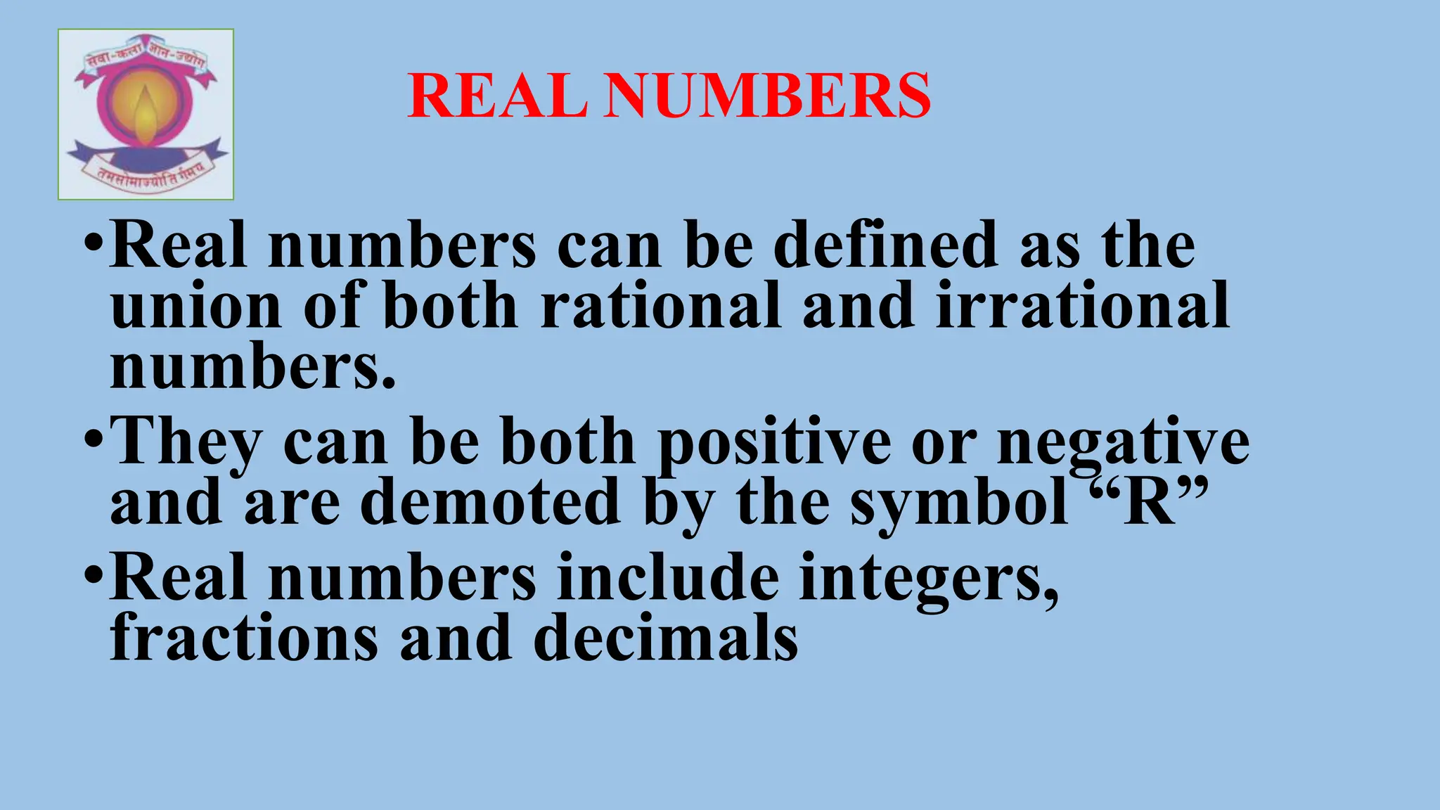 REAL NUMBERS
•Real numbers can be defined as the
union of both rational and irrational
numbers.
•They can be both positive or negative
and are demoted by the symbol “R”
•Real numbers include integers,
fractions and decimals
 