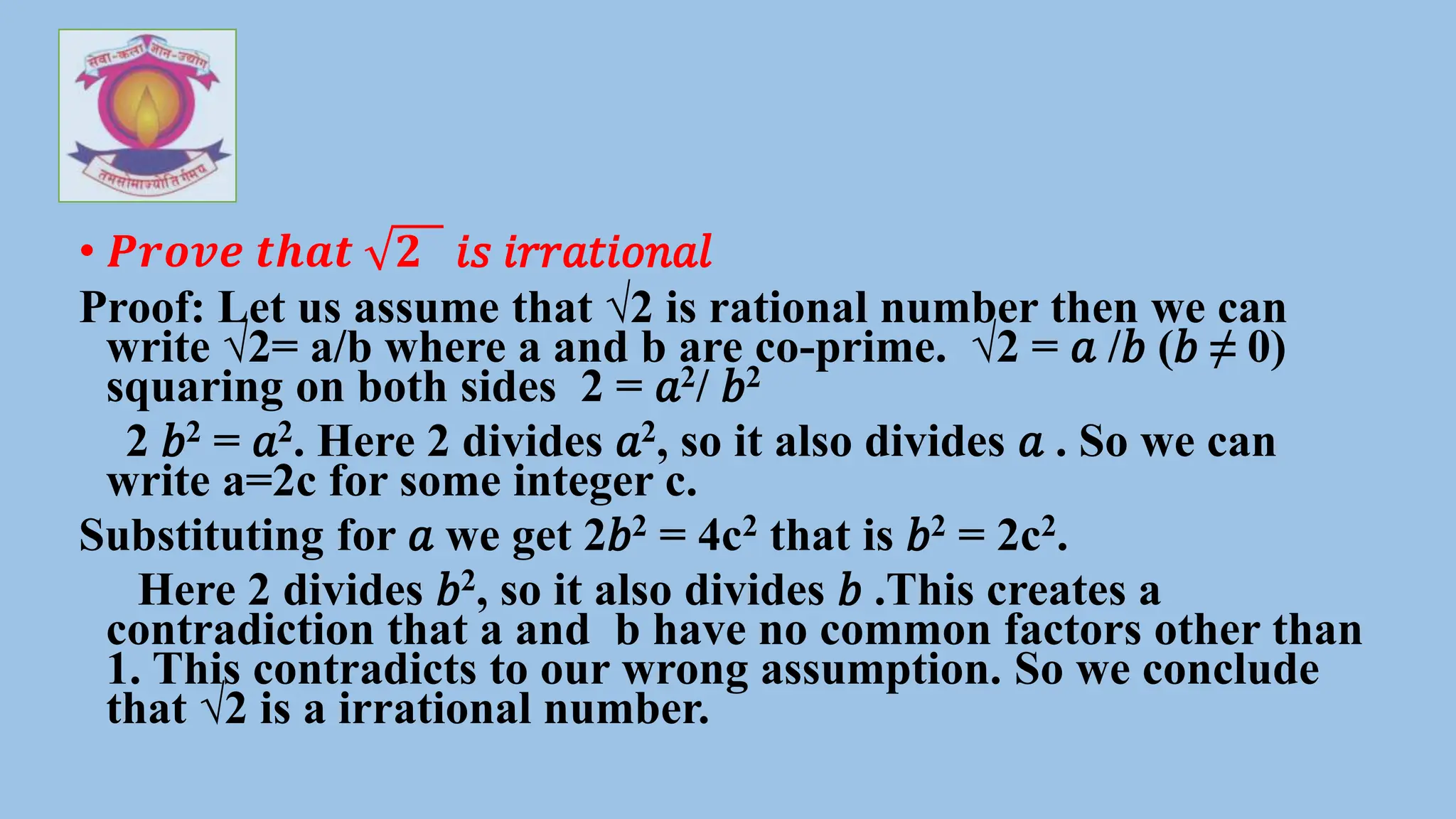 • 𝑷𝒓𝒐𝒗𝒆 𝒕𝒉𝒂𝒕 𝟐 𝑖𝑠 𝑖𝑟𝑟𝑎𝑡𝑖𝑜𝑛𝑎𝑙
Proof: Let us assume that √2 is rational number then we can
write √2= a/b where a and b are co-prime. √2 = 𝑎 /𝑏 (𝑏 ≠ 0)
squaring on both sides 2 = 𝑎2/ 𝑏2
2 𝑏2 = 𝑎2. Here 2 divides 𝑎2, so it also divides 𝑎 . So we can
write a=2c for some integer c.
Substituting for 𝑎 we get 2𝑏2 = 4c2 that is 𝑏2 = 2c2.
Here 2 divides 𝑏2, so it also divides 𝑏 .This creates a
contradiction that a and b have no common factors other than
1. This contradicts to our wrong assumption. So we conclude
that √2 is a irrational number.
 