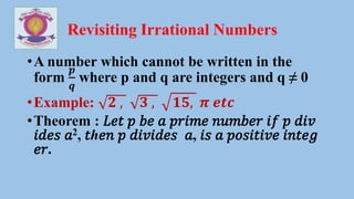 Revisiting Irrational Numbers
•A number which cannot be written in the
form
𝒑
𝒒
where p and q are integers and q ≠ 0
•Example: 𝟐 , 𝟑 , 𝟏𝟓, 𝝅 𝒆𝒕𝒄
•Theorem : 𝐿𝑒𝑡 𝑝 𝑏𝑒 𝑎 𝑝𝑟𝑖𝑚𝑒 𝑛𝑢𝑚𝑏𝑒𝑟 𝑖𝑓 𝑝 𝑑𝑖𝑣
𝑖𝑑𝑒𝑠 𝑎2, 𝑡ℎ𝑒𝑛 𝑝 𝑑𝑖𝑣𝑖𝑑𝑒𝑠 𝑎, 𝑖𝑠 𝑎 𝑝𝑜𝑠𝑖𝑡𝑖𝑣𝑒 𝑖𝑛𝑡𝑒𝑔
𝑒𝑟.
 