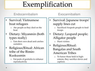 Exemplification
Endocannibalism Exocannibalism
• Survival: Vietnamese
boat refugees
o Ate people as they died on the
boat
• Dietary: Miyanmin (both
types really)
o Eats their own dead and catches
outsiders
• Religious/Ritual: African
tribe of the Bimin-
Kuskusmin
o Eat parts of genitalia to enhance
reproductivity
• Survival: Japanese troops’
supply lines cut
o Sacrificed Arapesh people to feed
troops
• Dietary: Leopard people;
Alligator people
o Hunt victims
• Religious/Ritual:
Bangalas and South
American Tribes
o To honor those held in high-
esteem, they sacrifice slaves and
captives
 