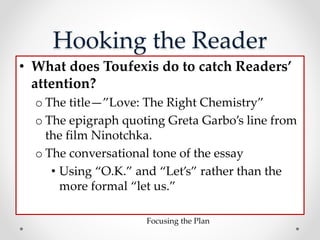 Hooking the Reader
• What does Toufexis do to catch Readers’
attention?
o The title—”Love: The Right Chemistry”
o The epigraph quoting Greta Garbo’s line from
the film Ninotchka.
o The conversational tone of the essay
• Using “O.K.” and “Let’s” rather than the
more formal “let us.”
Focusing the Plan
 