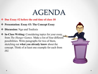 AGENDA
 Due Essay #2 before the end time of class 10
 Presentation: Essay #3: The Concept Essay
 Discussion: Ngo and Toufexis
 In-Class Writing: Considering topics for your essay
from The Hunger Games. Make a list of four different
possibilities. Write paragraphs for two of them,
sketching out what you already know about the
concept. Think of at least one example for each from
HG
 