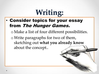 Writing:
• Consider topics for your essay
from The Hunger Games.
o Make a list of four different possibilities.
o Write paragraphs for two of them,
sketching out what you already know
about the concept..
 