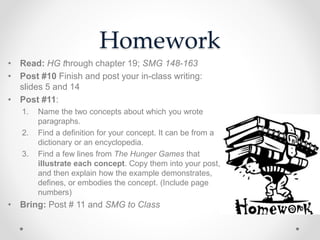 Homework
• Read: HG through chapter 19; SMG 148-163
• Post #10 Finish and post your in-class writing:
slides 5 and 14
• Post #11:
1. Name the two concepts about which you wrote
paragraphs.
2. Find a definition for your concept. It can be from a
dictionary or an encyclopedia.
3. Find a few lines from The Hunger Games that
illustrate each concept. Copy them into your post,
and then explain how the example demonstrates,
defines, or embodies the concept. (Include page
numbers)
• Bring: Post # 11 and SMG to Class
 