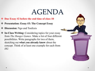 AGENDA
 Due Essay #2 before the end time of class 10
 Presentation: Essay #3: The Concept Essay
 Discussion: Ngo and Toufexis
 In-Class Writing: Considering topics for your essay
from The Hunger Games. Make a list of four different
possibilities. Write paragraphs for two of them,
sketching out what you already know about the
concept. Think of at least one example for each from
HG
 