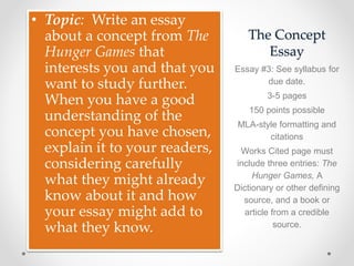 The Concept
Essay
• Topic: Write an essay
about a concept from The
Hunger Games that
interests you and that you
want to study further.
When you have a good
understanding of the
concept you have chosen,
explain it to your readers,
considering carefully
what they might already
know about it and how
your essay might add to
what they know.
Essay #3: See syllabus for
due date.
3-5 pages
150 points possible
MLA-style formatting and
citations
Works Cited page must
include three entries: The
Hunger Games, A
Dictionary or other defining
source, and a book or
article from a credible
source.
 