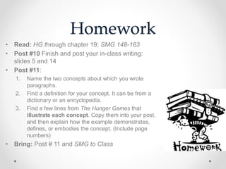 Homework
• Read: HG through chapter 19; SMG 148-163
• Post #10 Finish and post your in-class writing:
slides 5 and 14
• Post #11:
1. Name the two concepts about which you wrote
paragraphs.
2. Find a definition for your concept. It can be from a
dictionary or an encyclopedia.
3. Find a few lines from The Hunger Games that
illustrate each concept. Copy them into your post,
and then explain how the example demonstrates,
defines, or embodies the concept. (Include page
numbers)
• Bring: Post # 11 and SMG to Class
 