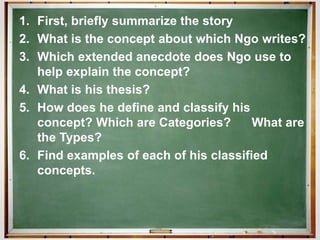 1. First, briefly summarize the story
2. What is the concept about which Ngo writes?
3. Which extended anecdote does Ngo use to
help explain the concept?
4. What is his thesis?
5. How does he define and classify his
concept? Which are Categories? What are
the Types?
6. Find examples of each of his classified
concepts.
 