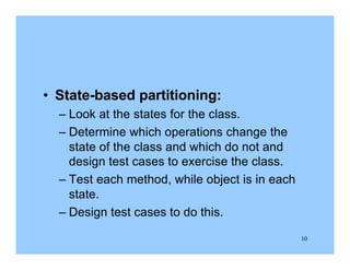 10
• State-based partitioning:
– Look at the states for the class.
– Determine which operations change the
state of the class and which do not and
design test cases to exercise the class.
– Test each method, while object is in each
state.
– Design test cases to do this.
 