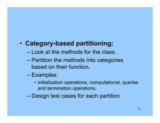 12
• Category-based partitioning:
– Look at the methods for the class.
– Partition the methods into categories
based on their function.
– Examples:
• initialization operations, computational, queries
and termination operations.
– Design test cases for each partition
 