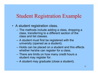 13
Student Registration Example
• A student registration class.
– The methods include adding a class, dropping a
class, transferring to a different section of the
class and list classes.
– A student must first be registered with the
university (opened as a student).
– Holds can be placed on a student and this effects
whether he/she can register for a class.
– There are limits on how many credit hours a
student may register for.
– A student may graduate (close a student).
 
