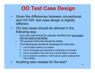16
OO Test Case Design
• Given the differences between conventional
and OO SW, test case design is slightly
different.
• OO test cases should be defined in the
following way:
– Each test case should be uniquely identified and associated
with the class to be tested.
– The purpose of the test should be stated.
– The following list should be developed for each test:
1. List of object states to be tested.
2. List of messages and operations (methods) to be tested
3. List of exceptions that may occur as the object is tested.
4. List of external conditions (think about system testing) that
may change.
• Anything else needed for the test?
 
