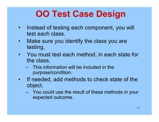17
OO Test Case Design
• Instead of testing each component, you will
test each class.
• Make sure you identify the class you are
testing.
• You must test each method, in each state for
the class.
– This information will be included in the
purpose/condition.
• If needed, add methods to check state of the
object.
– You could use the result of these methods in your
expected outcome.
 