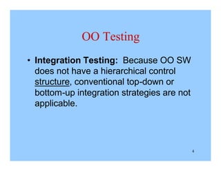 4
OO Testing
• Integration Testing: Because OO SW
does not have a hierarchical control
structure, conventional top-down or
bottom-up integration strategies are not
applicable.
 