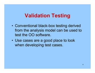 6
Validation Testing
• Conventional black-box testing derived
from the analysis model can be used to
test the OO software.
• Use cases are a good place to look
when developing test cases.
 