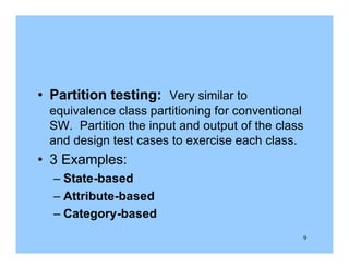 9
• Partition testing: Very similar to
equivalence class partitioning for conventional
SW. Partition the input and output of the class
and design test cases to exercise each class.
• 3 Examples:
– State-based
– Attribute-based
– Category-based
 