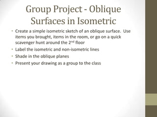 Group Project - Oblique
        Surfaces in Isometric
• Create a simple isometric sketch of an oblique surface. Use
  items you brought, items in the room, or go on a quick
  scavenger hunt around the 2nd floor
• Label the isometric and non-isometric lines
• Shade in the oblique planes
• Present your drawing as a group to the class
 