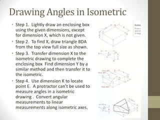 Drawing Angles in Isometric
• Step 1. Lightly draw an enclosing box
  using the given dimensions, except
  for dimension X, which is not given.
• Step 2. To find X, draw triangle BDA
  from the top view full size as shown.
• Step 3. Transfer dimension X to the
  isometric drawing to complete the
  enclosing box Find dimension Y by a
  similar method and then transfer it to
  the isometric.
• Step 4. Use dimension K to locate
  point E. A protractor can’t be used to
  measure angles in a isometric
  drawing . Convert angular
  measurements to linear
  measurements along isometric axes.
 
