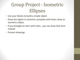 Group Project - Isometric
             Ellipses
• Use your blocks to build a simple object
• Draw the object in isometric complete with holes show as
  isometric ellipse
• If you brought an item with holes , you can draw that item
  instead
• Present drawings
 