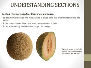 UNDERSTANDING SECTIONS
Section views are used for three main purposes:
• To document the design and manufacture of single parts that are manufactured as one
  piece.
• To document how multiple parts are to be assembled or built.
• To aid in visualizing the internal workings of a design.




                                                                 When the part is cut fully
                                                                 in half, the resulting view
                                                                 is called a full section.
 