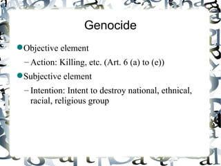 Genocide
 Objective element
  – Action: Killing, etc. (Art. 6 (a) to (e))
 Subjective element
  – Intention: Intent to destroy national, ethnical,
    racial, religious group
 