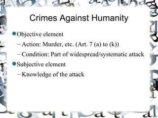 Crimes Against Humanity
 Objective element
  – Action: Murder, etc. (Art. 7 (a) to (k))
  – Condition: Part of widespread/systematic attack
 Subjective element
  – Knowledge of the attack
 