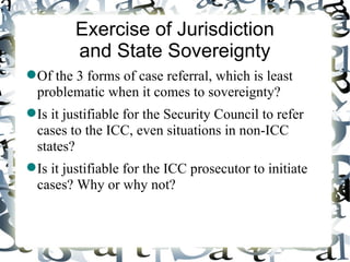 Exercise of Jurisdiction
         and State Sovereignty
 Of the 3 forms of case referral, which is least
  problematic when it comes to sovereignty?
 Is it justifiable for the Security Council to refer
  cases to the ICC, even situations in non-ICC
  states?
 Is it justifiable for the ICC prosecutor to initiate
  cases? Why or why not?
 