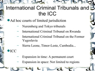 International Criminal Tribunals and
               the ICC
 Ad hoc courts of limited jurisdiction
        −   Nuremberg and Tokyo tribunals
        −   International Criminal Tribunal on Rwanda
        −   International Criminal Tribunal on the Former
            Yugoslavia
        −   Sierra Leone, Timor-Leste, Cambodia...
 ICC
        −   Expansion in time: A permanent court
        −   Expansion in space: Not limited to regions
 