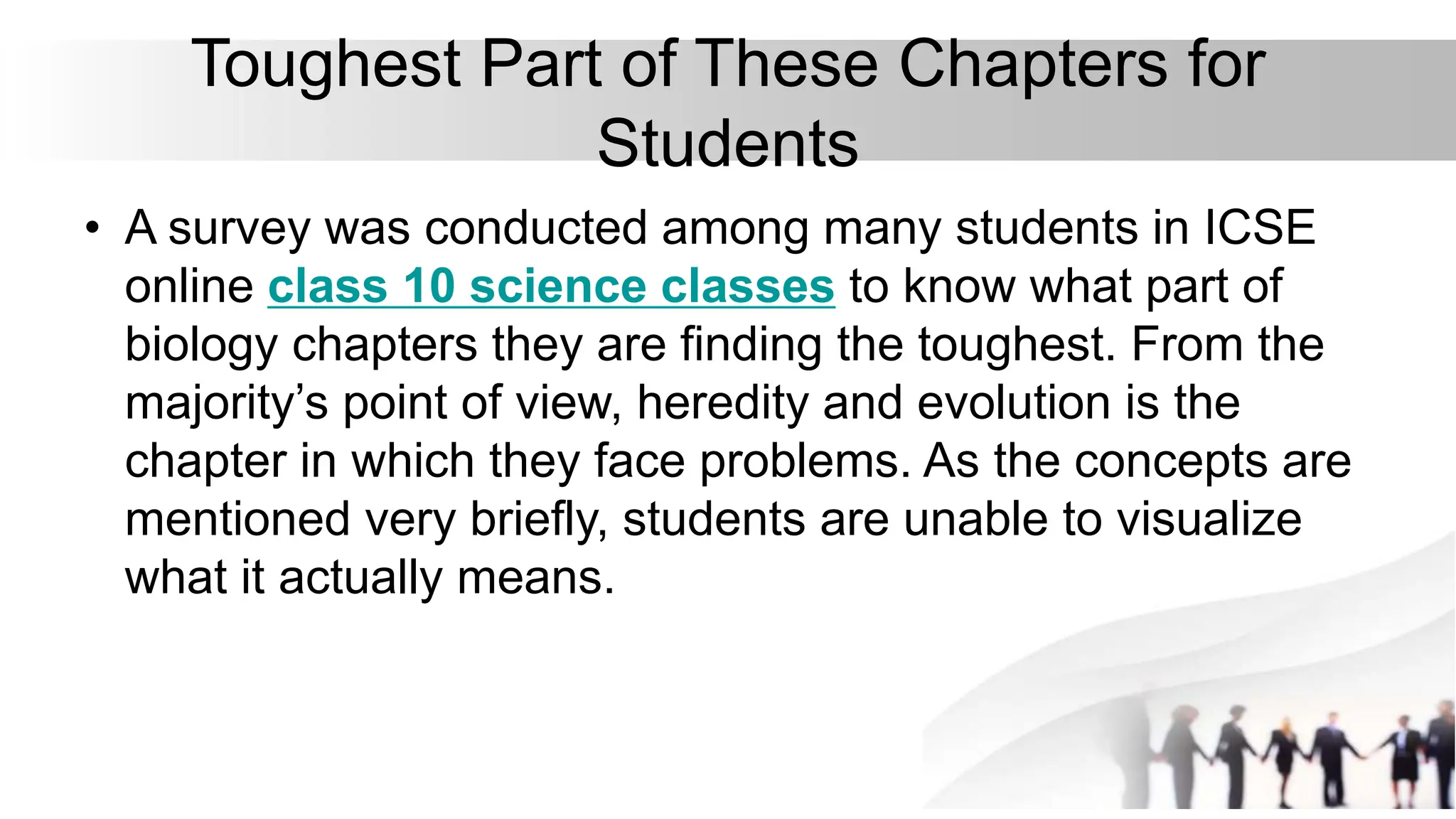 Toughest Part of These Chapters for
Students
• A survey was conducted among many students in ICSE
online class 10 science classes to know what part of
biology chapters they are finding the toughest. From the
majority’s point of view, heredity and evolution is the
chapter in which they face problems. As the concepts are
mentioned very briefly, students are unable to visualize
what it actually means.
 