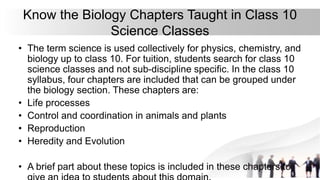 Know the Biology Chapters Taught in Class 10
Science Classes
• The term science is used collectively for physics, chemistry, and
biology up to class 10. For tuition, students search for class 10
science classes and not sub-discipline specific. In the class 10
syllabus, four chapters are included that can be grouped under
the biology section. These chapters are:
• Life processes
• Control and coordination in animals and plants
• Reproduction
• Heredity and Evolution
• A brief part about these topics is included in these chapters to
 