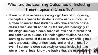 What are the Learning Outcomes of Including
These Topics in Class 10?
• There must have been a strong logic behind introducing
conceptual science for students in the early curriculum. It
is often observed that students who take science online
classes for class 10 and study the subject thoroughly at
this stage develop a deep sense of love and interest for it
and continue to pursue it in their higher studies. Another
learning outcome of these topics is that every child gets a
basic understanding of their body and environment. So,
even if someone does not study science in-depth in the
future, they at least know the basics that are essential.
 