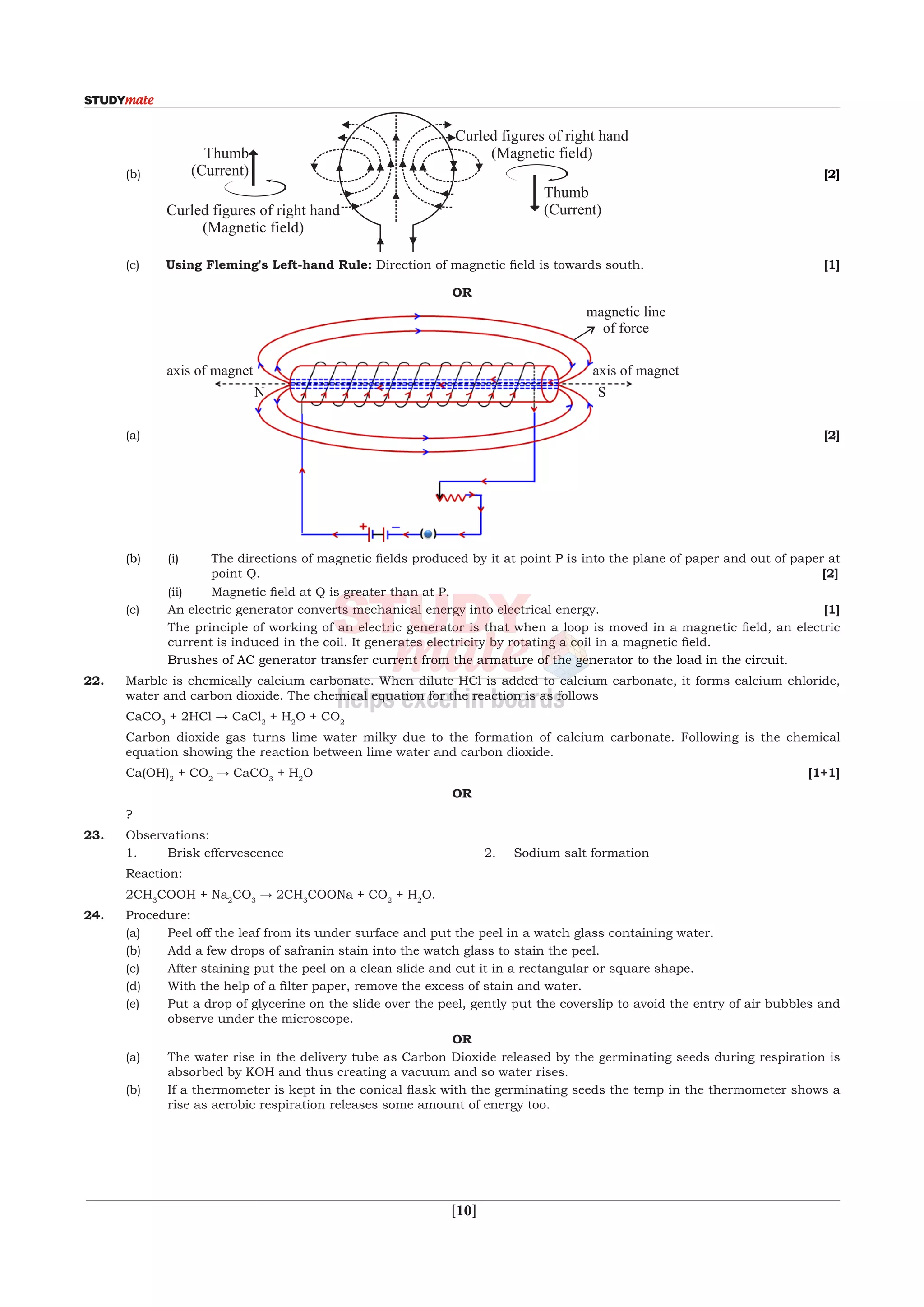  [10]
	(b)	 	 [2]
	(c)	Using Fleming's Left-hand Rule: Direction of magnetic field is towards south. 	 [1]
OR
	(a)	
axis of magnet axis of magnet
magnetic line
of force
N S
	 [2]
	 (b)	(i)	 The directions of magnetic fields produced by it at point P is into the plane of paper and out of paper at
point Q.							 [2]
	 	 (ii)	 Magnetic field at Q is greater than at P.
	 (c)	 An electric generator converts mechanical energy into electrical energy.			 [1]
	 	 The principle of working of an electric generator is that when a loop is moved in a magnetic field, an electric
current is induced in the coil. It generates electricity by rotating a coil in a magnetic field.
		 Brushes of AC generator transfer current from the armature of the generator to the load in the circuit.
22.	 Marble is chemically calcium carbonate. When dilute HCl is added to calcium carbonate, it forms calcium chloride,
water and carbon dioxide. The chemical equation for the reaction is as follows
	CaCO3
+ 2HCl → CaCl2
+ H2
O + CO2
	 Carbon dioxide gas turns lime water milky due to the formation of calcium carbonate. Following is the chemical
equation showing the reaction between lime water and carbon dioxide.
	Ca(OH)2
+ CO2
→ CaCO3
+ H2
O			 [1+1]
OR
	 ?
23.	 Observations:
	 1.	 Brisk effervescence	 	 	 2.	 Sodium salt formation
	Reaction:
	 2CH3
COOH + Na2
CO3
→ 2CH3
COONa + CO2
+ H2
O.
24.	Procedure:
	 (a)	 Peel off the leaf from its under surface and put the peel in a watch glass containing water.
	 (b)	 Add a few drops of safranin stain into the watch glass to stain the peel.
	 (c)	 After staining put the peel on a clean slide and cut it in a rectangular or square shape.
	 (d)	 With the help of a filter paper, remove the excess of stain and water.
	 (e)	 Put a drop of glycerine on the slide over the peel, gently put the coverslip to avoid the entry of air bubbles and
observe under the microscope.
OR
	 (a)	 The water rise in the delivery tube as Carbon Dioxide released by the germinating seeds during respiration is
absorbed by KOH and thus creating a vacuum and so water rises.
	 (b)	 If a thermometer is kept in the conical flask with the germinating seeds the temp in the thermometer shows a
rise as aerobic respiration releases some amount of energy too.
 