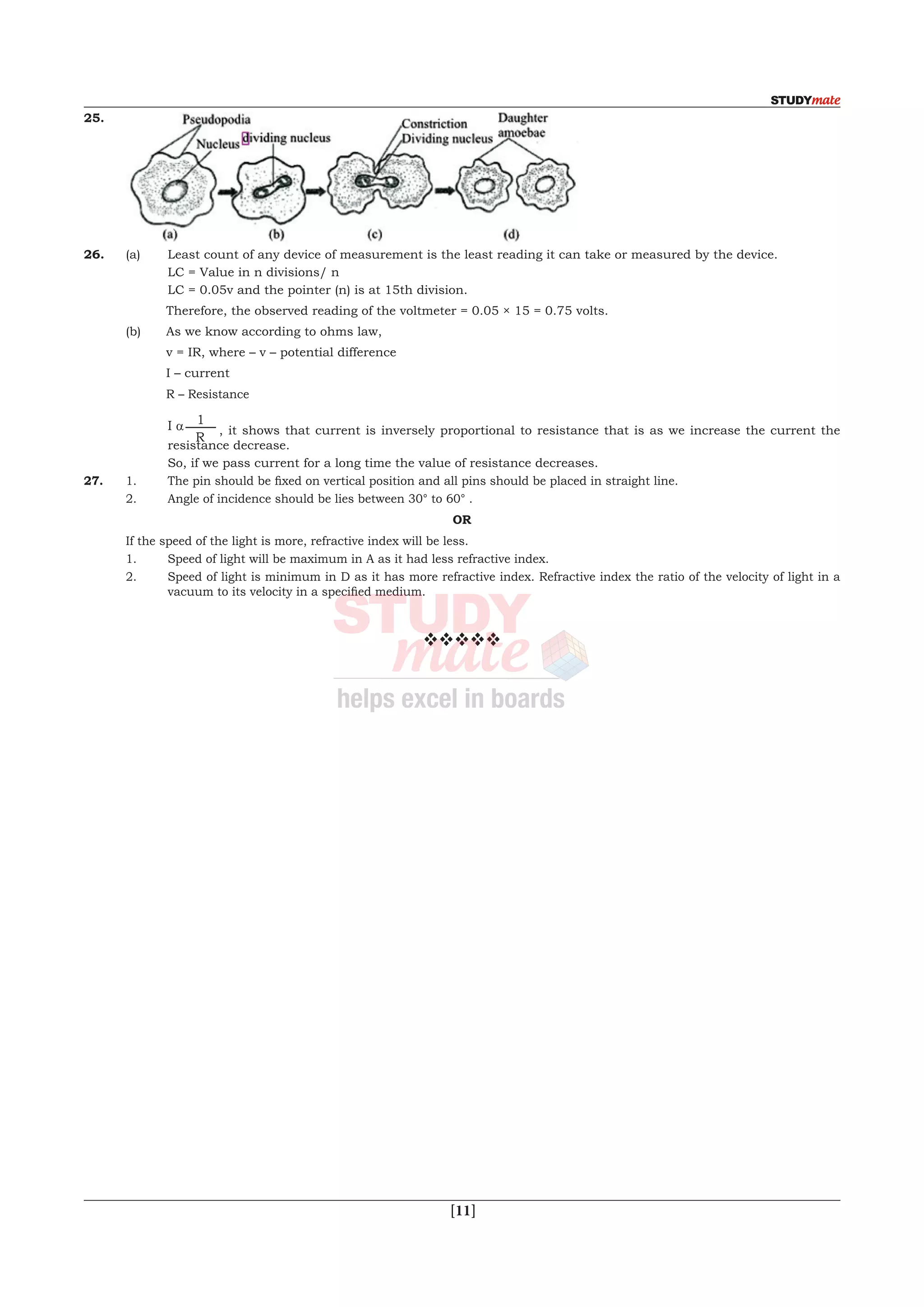  [11]
25.	
26.	 (a)	 Least count of any device of measurement is the least reading it can take or measured by the device.
		 LC = Value in n divisions/ n
		LC = 0.05v and the pointer (n) is at 15th division.
	 	 Therefore, the observed reading of the voltmeter = 0.05 × 15 = 0.75 volts.
	 (b)	 As we know according to ohms law,	
		 v = IR, where – v – potential difference
		 I – current
		 R – Resistance
		I a 1
R
, it shows that current is inversely proportional to resistance that is as we increase the current the
resistance decrease.
		 So, if we pass current for a long time the value of resistance decreases.
27.	 1.	 The pin should be fixed on vertical position and all pins should be placed in straight line.
	 2.	 Angle of incidence should be lies between 30° to 60° .
OR
	 If the speed of the light is more, refractive index will be less.
	 1.	 Speed of light will be maximum in A as it had less refractive index.
	 2.	 Speed of light is minimum in D as it has more refractive index. Refractive index the ratio of the velocity of light in a
vacuum to its velocity in a specified medium.
vvvvv
 