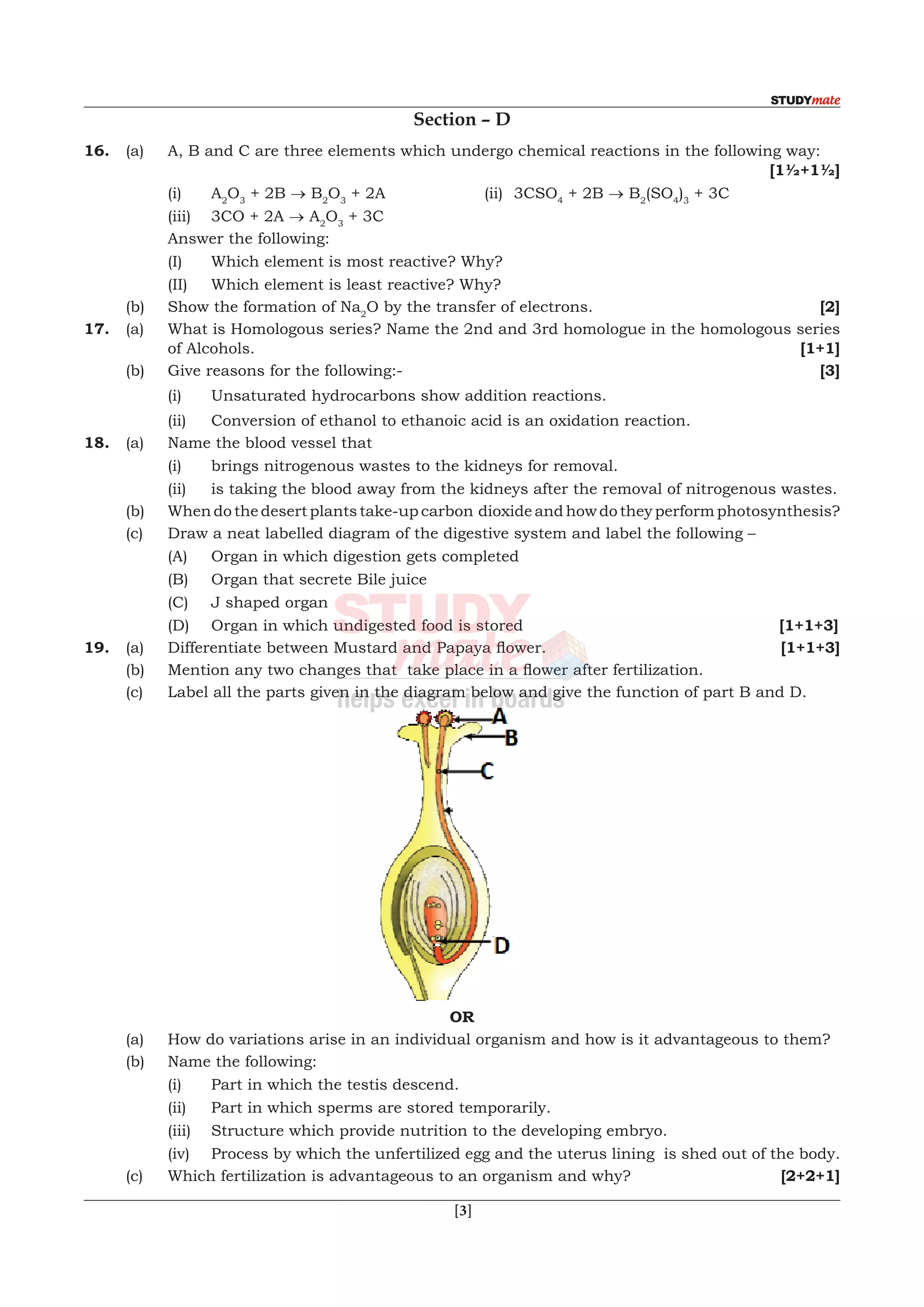  [3]
Section – D
16.	 (a)	 A, B and C are three elements which undergo chemical reactions in the following way:		
								 [1½+1½]
		(i)	A2
O3
+ 2B → B2
O3
+ 2A	 (ii)	 3CSO4
+ 2B → B2
(SO4
)3
+ 3C
	 	 (iii)	 3CO + 2A → A2
O3
+ 3C
		 Answer the following:
		 (I)	 Which element is most reactive? Why?
		 (II)	 Which element is least reactive? Why?
	 (b)	 Show the formation of Na2
O by the transfer of electrons.			 [2]
17.	 (a)	 What is Homologous series? Name the 2nd and 3rd homologue in the homologous series
of Alcohols.							 [1+1]
	 (b)	 Give reasons for the following:-					 [3]
		 (i)	 Unsaturated hydrocarbons show addition reactions.
		 (ii)	 Conversion of ethanol to ethanoic acid is an oxidation reaction.
18.	 (a)	 Name the blood vessel that
		 (i)	 brings nitrogenous wastes to the kidneys for removal.
		 (ii)	 is taking the blood away from the kidneys after the removal of nitrogenous wastes.
	 (b)	 When do the desert plants take-up carbon dioxide and how do they perform photosynthesis?
	 (c)	 Draw a neat labelled diagram of the digestive system and label the following –
		 (A)	 Organ in which digestion gets completed
		 (B)	 Organ that secrete Bile juice
		 (C)	 J shaped organ
		 (D)	 Organ in which undigested food is stored			 [1+1+3]
19.	 (a)	 Differentiate between Mustard and Papaya flower.	 	 	 [1+1+3]
	 (b)	 Mention any two changes that  take place in a flower after fertilization.
	 (c)	 Label all the parts given in the diagram below and give the function of part B and D.
OR
	 (a)	 How do variations arise in an individual organism and how is it advantageous to them?
	 (b)	 Name the following:
		 (i)	 Part in which the testis descend.
		 (ii)	 Part in which sperms are stored temporarily.
		 (iii)	 Structure which provide nutrition to the developing embryo.
		 (iv)	 Process by which the unfertilized egg and the uterus lining is shed out of the body.
	 (c)	 Which fertilization is advantageous to an organism and why?			 [2+2+1]
 