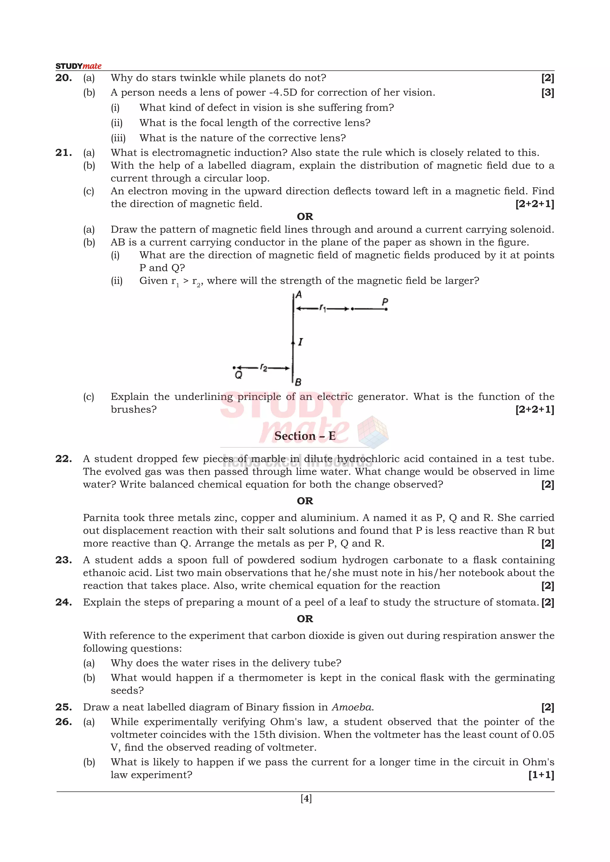  [4]
	 	 [3]
		 (i)	 What kind of defect in vision is she suffering from?
		 (ii)	 What is the focal length of the corrective lens?
		 (iii)	 What is the nature of the corrective lens?
21.	 (a)	 What is electromagnetic induction? Also state the rule which is closely related to this.
	 (b)	 With the help of a labelled diagram, explain the distribution of magnetic field due to a
current through a circular loop.
	 (c)	 An electron moving in the upward direction deflects toward left in a magnetic field. Find
the direction of magnetic field. 	 	 	 	 	 [2+2+1]
OR
	 (a)	 Draw the pattern of magnetic field lines through and around a current carrying solenoid.
	 (b)	 AB is a current carrying conductor in the plane of the paper as shown in the figure.
	 	 (i)	 What are the direction of magnetic field of magnetic fields produced by it at points
P and Q?
		(ii)	Given r1
> r2
, where will the strength of the magnetic field be larger?	
	 (c)	 Explain the underlining principle of an electric generator. What is the function of the
brushes?							 [2+2+1]
Section – E
22.	 A student dropped few pieces of marble in dilute hydrochloric acid contained in a test tube.
The evolved gas was then passed through lime water. What change would be observed in lime
water? Write balanced chemical equation for both the change observed?	 [2]
OR
	 Parnita took three metals zinc, copper and aluminium. A named it as P, Q and R. She carried
out displacement reaction with their salt solutions and found that P is less reactive than R but
more reactive than Q. Arrange the metals as per P, Q and R.	 [2]
23.	 A student adds a spoon full of powdered sodium hydrogen carbonate to a flask containing
ethanoic acid. List two main observations that he/she must note in his/her notebook about the
reaction that takes place. Also, write chemical equation for the reaction	 [2]
24.	 Explain the steps of preparing a mount of a peel of a leaf to study the structure of stomata.	[2]
OR
	 With reference to the experiment that carbon dioxide is given out during respiration answer the
following questions:
	 (a)	 Why does the water rises in the delivery tube?
	 (b)	 What would happen if a thermometer is kept in the conical flask with the germinating
seeds?
25.	 Draw a neat labelled diagram of Binary fission in Amoeba.	 [2]
26.	 (a)	 While experimentally verifying Ohm's law, a student observed that the pointer of the
voltmeter coincides with the 15th division. When the voltmeter has the least count of 0.05
V, find the observed reading of voltmeter.
	 (b)	 What is likely to happen if we pass the current for a longer time in the circuit in Ohm's
law experiment?							 [1+1]
20. (a) Why do stars twinkle while planets do not? [2]
	 (b)	 A	person	needs	a	lens	of	power	-4.5D	for	correction	of	her	vision.	
 