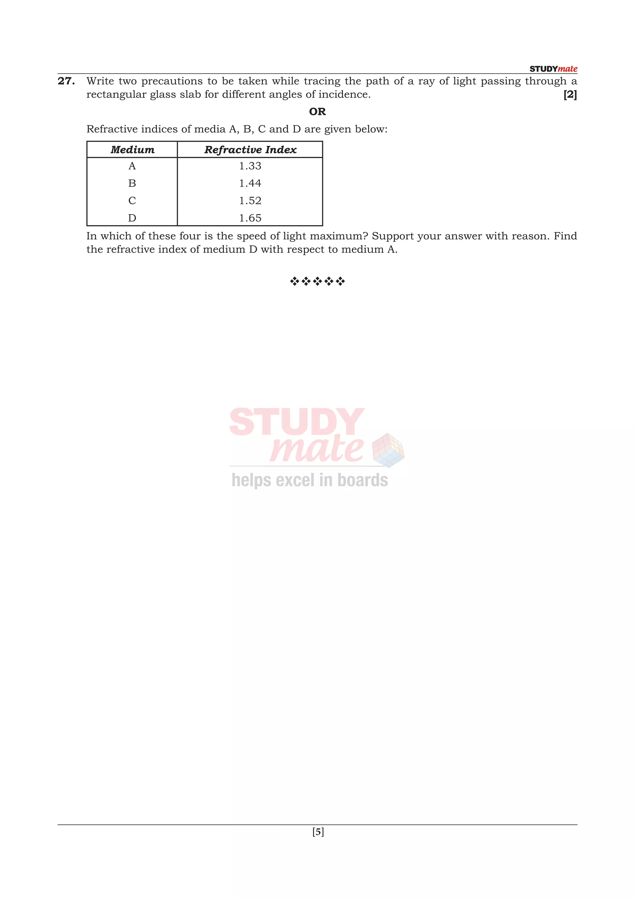  [5]
27.	 Write two precautions to be taken while tracing the path of a ray of light passing through a
rectangular glass slab for different angles of incidence.	 [2]
OR
	 Refractive indices of media A, B, C and D are given below:
Medium Refractive Index
A
B
C
D
1.33
1.44
1.52
1.65
	 In which of these four is the speed of light maximum? Support your answer with reason. Find
the refractive index of medium D with respect to medium A.
vvvvv
 