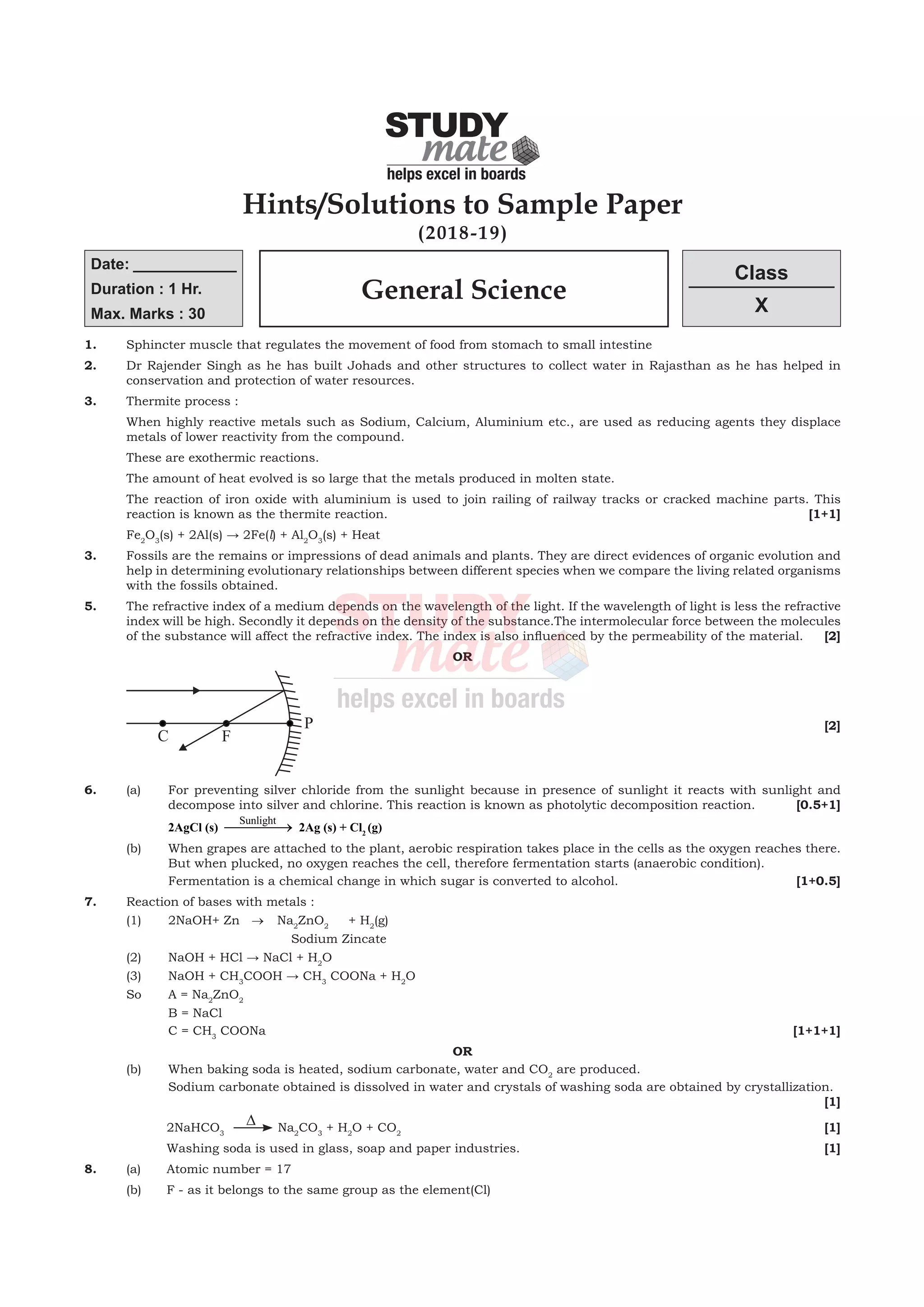 1.	 Sphincter muscle that regulates the movement of food from stomach to small intestine
2.	 Dr Rajender Singh as he has built Johads and other structures to collect water in Rajasthan as he has helped in
conservation and protection of water resources.
3.	 Thermite process :
	 When highly reactive metals such as Sodium, Calcium, Aluminium etc., are used as reducing agents they displace
metals of lower reactivity from the compound.
	 These are exothermic reactions.
	 The amount of heat evolved is so large that the metals produced in molten state.
	 The reaction of iron oxide with aluminium is used to join railing of railway tracks or cracked machine parts. This
reaction is known as the thermite reaction.			 [1+1]
	Fe2
O3
(s) + 2Al(s) → 2Fe(l) + Al2
O3
(s) + Heat
3.	 Fossils are the remains or impressions of dead animals and plants. They are direct evidences of organic evolution and
help in determining evolutionary relationships between different species when we compare the living related organisms
with the fossils obtained.
5.	 The refractive index of a medium depends on the wavelength of the light. If the wavelength of light is less the refractive
index will be high. Secondly it depends on the density of the substance.The intermolecular force between the molecules
of the substance will affect the refractive index. The index is also influenced by the permeability of the material.	 [2]
OR
	 			
[2]
6.	 (a)	 For preventing silver chloride from the sunlight because in presence of sunlight it reacts with sunlight and
decompose into silver and chlorine. This reaction is known as photolytic decomposition reaction.	 [0.5+1]
			 2AgCl (s)
Sunlight
 → 2Ag (s) + Cl2
(g)
	 (b)	 When grapes are attached to the plant, aerobic respiration takes place in the cells as the oxygen reaches there.
But when plucked, no oxygen reaches the cell, therefore fermentation starts (anaerobic condition).
		 Fermentation is a chemical change in which sugar is converted to alcohol.			 [1+0.5]
7.	 Reaction of bases with metals :
	 (1)	 2NaOH+ Zn   → Na2
ZnO2
+ H2
(g)
	 	 	                     Sodium Zincate
	 (2)	 NaOH + HCl → NaCl + H2
O
	 (3)	 NaOH + CH3
COOH → CH3
COONa + H2
O
	 So	 A = Na2
ZnO2
		 B = NaCl
		 C = CH3
COONa 							 [1+1+1]
OR
	 (b)	 When baking soda is heated, sodium carbonate, water and CO2
are produced.
		 Sodium carbonate obtained is dissolved in water and crystals of washing soda are obtained by crystallization.		
								 [1]
	 	 2NaHCO3
D Na2
CO3
+ H2
O + CO2
			 [1]
		 Washing soda is used in glass, soap and paper industries.		 [1]
8.	 (a)	 Atomic number = 17
	 (b)	 F - as it belongs to the same group as the element(Cl)
(2018-19)
Date: ____________
Duration : 1 Hr.
Max. Marks : 30
Class
X
General Science
Hints/Solutions to Sample Paper
 