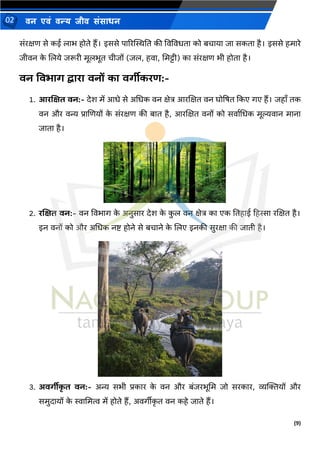 (9)
िन एिं िन्य िीि संसाधन
02
संरक्षण से कई लार् होते हैं। इससे पाररस्थस्थनत की ववववधता को बचाया जा सकता है। इससे हमारे
जीवि क
े णलये जरूरी मूलर्ूत चीजों (जल, हवा, ममट्टी) का संरक्षण र्ी होता है।
वन ववभार् द्वािा वनों का वर्ीीकिि:-
1. आिणक्षत वन:- देश में आधे से अमधक वि क्षेत्र आरणक्षत वि घोषषत दकए गए हैं। जहााँ तक
वि और वन्य प्राणणयों क
े संरक्षण की बात है, आरणक्षत विों को सवाथमधक मूल्यवाि मािा
जाता है।
2. िणक्षत वन:- वि ववर्ाग क
े अिुसार देश क
े क
ु ल वि क्षेत्र का एक नतहाई हहस्सा रणक्षत है।
इि विों को और अमधक िष्ट् होिे से बचािे क
े णलए इिकी सुरक्षा की जाती है।
3. अवर्ीीक
ृ त वन:- अन्य सर्ी प्रकार क
े वि और बंजरर्ूमम जो सरकार, व्यक्तियों और
समुदायों क
े स्वाममत्व में होते हैं, अवगीीक
ृ त वि कहे जाते हैं।
 