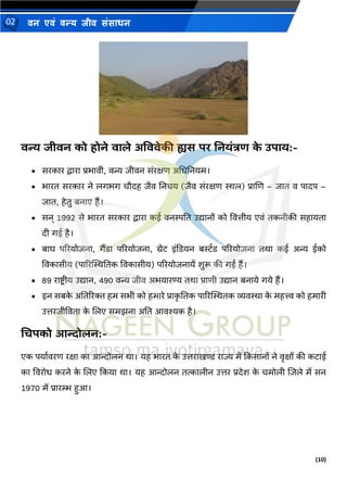 (10)
िन एिं िन्य िीि संसाधन
02
वन्य जीवन को होने वाले अवववेकी ह्यस पि ननयांत्रि क
े उपाय:-
• सरकार द्वारा प्रर्ावी, वन्य जीवि संरक्षण अमधनियम।
• र्ारत सरकार िे लगर्ग चौदह जैव निचय (जैव संरक्षण स्थल) प्राणण – जात व पादप –
जात, हेतु बिाए हैं।
• सि् 1992 से र्ारत सरकार द्वारा कई विस्पनत उद्यािों को ववत्तीय एवं तकिीकी सहायता
दी गई है।
• बाघ पररयोजिा, गैंडा पररयोजिा, ग्रेट इंदडयि बर्स्थड पररयोजिा तर्ा कई अन्य ईको
ववकासीय (पाररस्थस्थनतक ववकासीय) पररयोजिायें शुरू की गई हैं।
• 89 राष्ट्र ीय उद्याि, 490 वन्य जीव अर्यारण्य तर्ा प्राणी उद्याि बिाये गये हैं।
• इि सबक
े अनतररि हम सर्ी को हमारे प्राक
ृ नतक पाररस्थस्थतक व्यवस्था क
े महत्त्व को हमारी
उत्तरजीववता क
े णलए समझिा अनत आवश्यक है।
धिपको आन्दोलन:-
एक पयाथवरण रक्षा का आन्दोलि र्ा। यह र्ारत क
े उत्तराखण्ड राज्य में दकसािों िे वृक्षों की कटाई
का ववरोध करिे क
े णलए दकया र्ा। यह आन्दोलि तत्कालीि उत्तर प्रदेश क
े चमोली णजले में सि
1970 में प्रारम्भ हुआ।
 