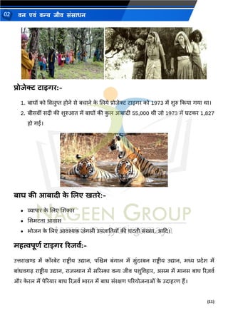 (11)
िन एिं िन्य िीि संसाधन
02
प्रोजेक्ट टाइर्ि:-
1. बाघों को ववलुप्त होिे से बचािे क
े णलये प्रोजेक्ट टाइगर को 1973 में शुरु दकया गया र्ा।
2. बीसवीं सदी की शुरुआत में बाघों की क
ु ल आबादी 55,000 र्ी जो 1973 में घटकर 1,827
हो गई।
बाघ की आबादी क
े णलए खतिे:-
• व्यापार क
े णलए णशकार
• ससमटता आवास
• र्ोजि क
े णलए आवश्यक जंगली उपजानतयों की घटती संख्या, आदद।
महत्वपूिल टाइर्ि रिजवल:-
उत्तराखण्ड में कॉरबेट राष्ट्र ीय उद्याि, पणिम बंगाल में सुंदरबि राष्ट्र ीय उद्याि, मध्य प्रदेश में
बांधवगढ राष्ट्रीय उद्याि, राजस्थाि में सररस्का वन्य जीव पशुववहार, असम में मािस बाघ ररज़वथ
और क
े रल में पेररयार बाघ ररज़वथ र्ारत में बाघ संरक्षण पररयोजिाओं क
े उदाहरण हैं।
 