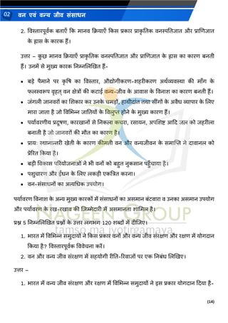 (14)
िन एिं िन्य िीि संसाधन
02
2. ववस्तारपूवथक बताएाँ दक मािव दियाएाँ दकस प्रकार प्राक
ृ नतक विस्पनतजात और प्राणणजात
क
े ह्रास क
े कारक हैं।
उत्तर – क
ु छ मािव दियाएाँ प्राक
ृ नतक विस्पनतजात और प्राणणजात क
े ह्रास का कारण बिती
हैं। उिमें से मुख्य कारक निम्नणलखखत हैं-
• बडे पैमािे पर क
ृ षष का ववस्तार, औद्योगीकरण-शहरीकरण अर्थव्यवस्था की मााँग क
े
फलस्वरूप वृहत् वि क्षेत्रों की कटाई वन्य-जीव क
े आवास क
े वविाश का कारण बिती हैं।
• जंगली जािवरों का णशकार कर उिक
े चमडों, हार्ीदांत तर्ा सींगों क
े अवैध व्यापार क
े णलए
मारा जाता है जो ववमर्न्न जानतयों क
े ववलुप्त होिे क
े मुख्य कारण हैं।
• पयाथवरणीय प्रदूषण, कारखािों से निकला कचरा, रसायि, अपणशष्ट् आदद जल को जहरीला
बिाती है जो जािवरों की मौत का कारण है।
• प्रायः स्थािान्तरी खेती क
े कारण कीमती वि और वन्यजीवि क
े समाल्पप्त िे दावािल को
प्रेररत दकया है।
• बडी ववकास पररयोजिाओं िे र्ी विों को बहुत िुकसाि पहुाँचाया है।
• पशुचारण और ईंधि क
े णलए लकडी एकत्रत्रत करिा।
• वि-संसाधिों का अत्यमधक उपयोग।
पयाथवरण वविाश क
े अन्य मुख्य कारकों में संसाधिों का असमाि बंटवारा व उिका असमाि उपयोग
और पयाथवरण क
े रख-रखाव की णजम्मेदारी में असमािता शाममल है।
प्रश्न 5 निम्नणलखखत प्रश्नों क
े उत्तर लगर्ग 120 शब्दों में दीणजए।
1. र्ारत में ववमर्न्न समुदायों िे दकस प्रकार विों और वन्य जीव संरक्षण और रक्षण में योगदाि
दकया है? ववस्तारपूवथक वववेचिा करें।
2. वि और वन्य जीव संरक्षण में सहयोगी रीनत-ररवाजों पर एक निबंध णलखखए।
उत्तर –
1. र्ारत में वन्य जीव संरक्षण और रक्षण में ववमर्न्न समुदायों िे इस प्रकार योगदाि ददया है-
 