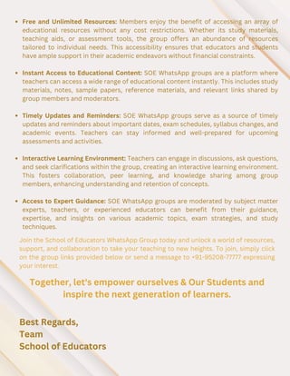 Free and Unlimited Resources: Members enjoy the benefit of accessing an array of
educational resources without any cost restrictions. Whether its study materials,
teaching aids, or assessment tools, the group offers an abundance of resources
tailored to individual needs. This accessibility ensures that educators and students
have ample support in their academic endeavors without financial constraints.
Instant Access to Educational Content: SOE WhatsApp groups are a platform where
teachers can access a wide range of educational content instantly. This includes study
materials, notes, sample papers, reference materials, and relevant links shared by
group members and moderators.
Timely Updates and Reminders: SOE WhatsApp groups serve as a source of timely
updates and reminders about important dates, exam schedules, syllabus changes, and
academic events. Teachers can stay informed and well-prepared for upcoming
assessments and activities.
Interactive Learning Environment: Teachers can engage in discussions, ask questions,
and seek clarifications within the group, creating an interactive learning environment.
This fosters collaboration, peer learning, and knowledge sharing among group
members, enhancing understanding and retention of concepts.
Access to Expert Guidance: SOE WhatsApp groups are moderated by subject matter
experts, teachers, or experienced educators can benefit from their guidance,
expertise, and insights on various academic topics, exam strategies, and study
techniques.
Join the School of Educators WhatsApp Group today and unlock a world of resources,
support, and collaboration to take your teaching to new heights. To join, simply click
on the group links provided below or send a message to +91-95208-77777 expressing
your interest.
Together, let's empower ourselves & Our Students and
inspire the next generation of learners.
Best Regards,
Team
School of Educators
 